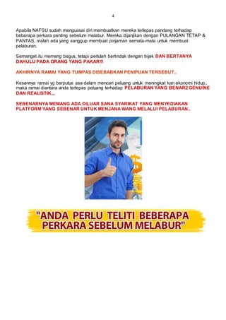 4
Apabila NAFSU sudah menguasai diri membuatkan mereka terlepas pandang terhadap
beberapa perkara penting sebelum melabur. Mereka dijanjikan dengan PULANGAN TETAP &
PANTAS, malah ada yang sanggup membuat pinjaman semata-mata untuk membuat
pelaburan.
Semangat itu memang bagus, tetapi perlulah bertindak dengan bijak DAN BERTANYA
DAHULU PADA ORANG YANG PAKAR!!!
AKHIRNYA RAMAI YANG TUMPAS DISEBABKAN PENIPUAN TERSEBUT..
Kesannya ramai yg berputus asa dalam mencari peluang untuk meningkat kan ekonomi hidup..
maka ramai diantara anda terlepas peluang terhadap PELABURAN YANG BENAR2 GENUINE
DAN REALISTIK,,,
SEBENARNYA MEMANG ADA DILUAR SANA SYARIKAT YANG MENYEDIAKAN
PLATFORM YANG SEBENAR UNTUK MENJANA WANG MELALUI PELABURAN..
 
