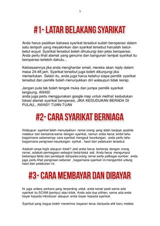 5
Anda harus pastikan bahawa syarikat tersebut sudah beroperasi dalam
satu tempoh yang meyakinkan dan syarikat tersebut haruslah betul-
betul wujud. Syarikat tersebut boleh dihubungi dan jelas beroperasi.
Anda perlu lihat alamat yang genuine dan bangunan tempat syarikat itu
beroperasi terlebih dahulu...
Kebiasaannya jika anda menghantar email, mereka akan reply dalam
masa 24-48 jam. Syarikat tersebut juga boleh dikunjungi jika
memerlukan. Selain itu, anda juga harus ketahui siapa pemilik syarikat
tersebut dan pemilik boleh menunjukkan diri walaupun tidak kerap.
Jangan pula tak boleh tengok muka dan jumpa pemilik syarikat
langsung. AWAS!
anda juga perlu menggunakan google map untuk melihat kedudukan
lokasi alamat syarikat beroperasi, JIKA KEDUDUKAN BERADA DI
PULAU,, AWAS!! TUAN-TUAN
Walaupun syarikat telah menunjukkan ramai orang yang telah berjaya apabila
melabur dan bersama-sama dengan syarikat, namun anda harus ambil tahu
bagaimana sebenarnya cara syarikat mengaut keuntungan. anda perlu tahu
bagaimana pengiraan keuntungan syrikat , hasil dari pelaburan tersebut.
Adakah ianya logik ataupun tidak? Jadi anda harus bertanya dengan orang
ramai, adakah perniagaan sebegini betul-betul asli. Anda harus mengumpul
beberapa fakta dan pendapat daripada orang ramai serta pelbagai sumber. anda
juga perlu lihat pengiraan sebenar , bagaimana syarikat ini mengambil untung
hasil dari pelaburan ini.
Ini juga antara perkara yang terpenting untuk anda kenal pasti sama ada
syarikat itu SCAM (penipu) atau tidak. Anda ada dua pilihan, sama ada anda
bayar kepada introducer ataupun anda bayar kepada syarikat.
Syarikat yang bagus boleh menerima bayaran terus daripada ahli baru melalui
 