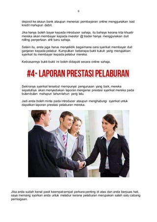 6
deposit ke akaun bank ataupun menerusi pembayaran online menggunakan kad
kredit mahupun debit.
Jika hanya boleh bayar kepada introducer sahaja, itu bahaya kerana kita khuatir
mereka akan membayar kepada investor @ trader hanya menggunakan duit
rolling penyertaan ahli baru sahaja.
Selain itu, anda juga harus menyelidik bagaimana cara syarikat membayar duit
ganjaran kepada pelabur. Kumpulkan beberapa bukti kukuh yang menujukkan
syarikat itu membayar kepada pelabur mereka.
Kebiasannya bukti-bukti ini boleh didapati secara online sahaja.
Sekiranya syarikat tersebut mempunyai pengurusan yang baik, mereka
sepatutnya akan menyediakan laporan mengenai prestasi syarikat mereka pada
bulan-bulan mahupun tahun-tahun yang lalu.
Jadi anda boleh minta pada introducer ataupun menghubungi syarikat untuk
dapatkan laporan prestasi pelaburan mereka.
Jika anda sudah kenal pasti keempat-empat perkara penting di atas dan anda berpuas hati,
saya memang syorkan anda untuk melabur kerana pelaburan merupakan salah satu cabang
perniagaan.
 