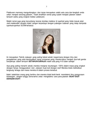 7
Pelaburan memang menguntungkan dan ianya merupakan salah satu cara dan langkah anda
untuk menjadi seorang jutawan. Tidak dinafikan ramai yang sudah menjadi jutawan dalam
tempoh waktu yang singkat melalui pelaburan.
Malah ramai juga yang kecundang kerana tersilap melabur di syarikat yang tidak masuk akal.
Jadi melaburlah dengan bijak! Jangan terpedaya dengan pulangan bulanan yang tetap daripada
syarikat-syarikat SCAM tersebut.
Ini merupakan Teknik Jutawan yang paling hebat sekali, bagaimana dengan ilmu dan
pengalaman yang ada membuatkan wang simpanan yang mereka labur menjadi dua kali ganda
banyaknya dalam tempoh SETAHUN SAHAJA malah ada yang 4-5 bulan sahaja!
Apa yang paling menarik sekali, mereka menjana keuntungan 100% dalam masa yang singkat
dengan hanya menggunakan duit. Jutawan buat duit dengan duit! Mereka tidak melibatkan
langsung tenaga dan masa mereka di dalam proses tersebut.
Itulah kelebihan orang yang berilmu dan mereka tidak henti-henti mendalami ilmu pengurusan
kewangan. Jangan tunggu lama-lama untuk mengetahui cara para jutawan BUAT DUIT
DENGAN DUIT!
 