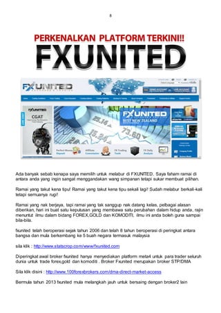 8
Ada banyak sebab kenapa saya memilih untuk melabur di FXUNITED. Saya faham ramai di
antara anda yang ingin sangat menggandakan wang simpanan tetapi sukar membuat pilihan.
Ramai yang takut kena tipu! Ramai yang takut kena tipu sekali lagi! Sudah melabur berkali-kali
tetapi semuanya rugi!
Ramai yang nak berjaya, tapi ramai yang tak sanggup nak datang kelas, pelbagai alasan
diberikan, hari ini buat satu keputusan yang membawa satu perubahan dalam hidup anda, rajin
menuntut ilmu dalam bidang FOREX,GOLD dan KOMODITI, ilmu ini anda boleh guna sampai
bila-bila.
fxunited telah beroperasi sejak tahun 2006 dan telah 8 tahun beroperasi di peringkat antara
bangsa dan mula berkembang ke 5 buah negara termasuk malaysia
sila klik : http://www.statscrop.com/www/fxunited.com
Diperingkat awal broker fxunited hanya menyediakan platform meta4 untuk para trader seluruh
dunia untuk trade forex,gold dan komoditi . Broker Fxunited merupakan broker STP/DMA
Sila klik disini : http://www.100forexbrokers.com/dma-direct-market-access
Bermula tahun 2013 fxunited mula melangkah jauh untuk bersaing dengan broker2 lain
 
