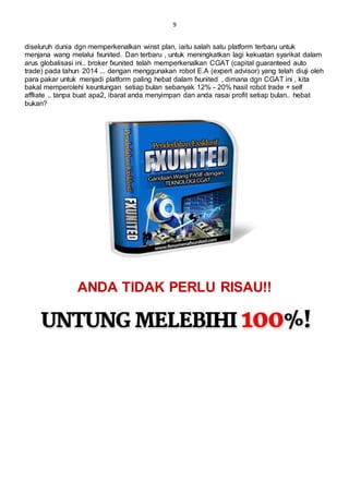 9
diseluruh dunia dgn memperkenalkan winst plan, iaitu salah satu platform terbaru untuk
menjana wang melalui fxunited. Dan terbaru , untuk meningkatkan lagi kekuatan syarikat dalam
arus globalisasi ini.. broker fxunited telah memperkenalkan CGAT (capital guaranteed auto
trade) pada tahun 2014 ... dengan menggunakan robot E.A (expert advisor) yang telah diuji oleh
para pakar untuk menjadi platform paling hebat dalam fxunited , dimana dgn CGAT ini , kita
bakal memperolehi keuntungan setiap bulan sebanyak 12% - 20% hasil robot trade + self
affliate .. tanpa buat apa2, ibarat anda menyimpan dan anda rasai profit setiap bulan.. hebat
bukan?
ANDA TIDAK PERLU RISAU!!
 
