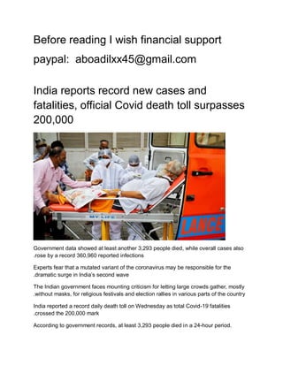 Before reading I wish financial support
paypal: aboadilxx45@gmail.com
India reports record new cases and
fatalities, official Covid death toll surpasses
200,000
Government data showed at least another 3,293 people died, while overall cases also
rose by a record 360,960 reported infections
.
Experts fear that a mutated variant of the coronavirus may be responsible for the
dramatic surge in India’s second wave
.
The Indian government faces mounting criticism for letting large crowds gather, mostly
without masks, for religious festivals and election rallies in various parts of the country
.
India reported a record daily death toll on Wednesday as total Covid-19 fatalities
crossed the 200,000 mark
.
According to government records, at least 3,293 people died in a 24-hour period.
 