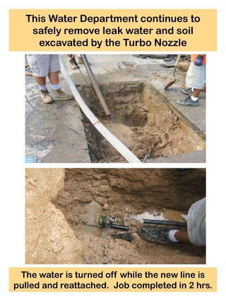 This Water Department continues to
   safely remove leak water and soil
    excavated by the Turbo Nozzle




 The water is turned off while the new line is
pulled and reattached. Job completed in 2 hrs.
 