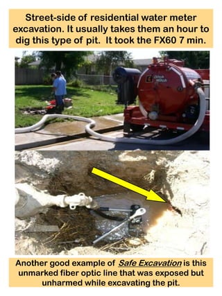Street-side of residential water meter
excavation. It usually takes them an hour to
 dig this type of pit. It took the FX60 7 min.




Another good example of Safe Excavation is this
unmarked fiber optic line that was exposed but
      unharmed while excavating the pit.
 