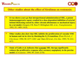  It was shown years go that intraperitoneal administration of SRL, a potent
immunosuppressive agent, resulted in a dose-dependent inhibition of arterial
intimal thickening caused by either chronic alloimmune or mechanical injury
in a rat model. (Gregory CR, Huie P, Billingham ME, et al., Transplantation.
1993; 55: 1409–1418)
Other studies about the effect of Sirolimus on restenosis:
 Other studies also show that SRL inhibits the proliferation of vascular SMC
in human and rat in vitro by blocking the G1
/S transition. (Poon M et al., J
Clin Invest. 1996; 98: 2277–2283 and Marx SO et al., Circ Res. 1995; 76: 412–
417)
 Study of Gallo et al. indicates that systemic SRL therapy significantly
reduces the proliferative response after coronary angioplasty in the porcine
model. (Circulation. 1999; 99: 2164–2170)
 