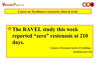 Latest on Sirulimon restenosis clinical trial:
The RAVEL study this week
reported “zero” restenosis at 210
days.
Congress of European Society of Cardiology
Stockholm Sep 1-5th
 