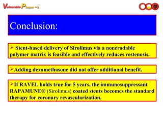 Conclusion:
 Stent-based delivery of Sirolimus via a nonerodable
polymer matrix is feasible and effectively reduces restenosis.
Adding dexamethasone did not offer additional benefit.
If RAVEL holds true for 5 years, the immunosuppressant
RAPAMUNE® (Sirolimus) coated stents becomes the standard
therapy for coronary revascularization.
 