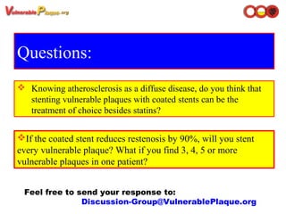 Questions:
Feel free to send your response to: 
Discussion-Group@VulnerablePlaque.org
 Knowing atherosclerosis as a diffuse disease, do you think that
stenting vulnerable plaques with coated stents can be the
treatment of choice besides statins?
If the coated stent reduces restenosis by 90%, will you stent
every vulnerable plaque? What if you find 3, 4, 5 or more
vulnerable plaques in one patient?
 