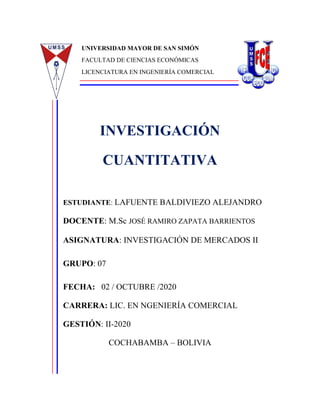 UNIVERSIDAD MAYOR DE SAN SIMÓN
FACULTAD DE CIENCIAS ECONÓMICAS
LICENCIATURA EN INGENIERÍA COMERCIAL
INVESTIGACIÓN
CUANTITATIVA
ESTUDIANTE: LAFUENTE BALDIVIEZO ALEJANDRO
DOCENTE: M.Sc JOSÉ RAMIRO ZAPATA BARRIENTOS
ASIGNATURA: INVESTIGACIÓN DE MERCADOS II
GRUPO: 07
FECHA: 02 / OCTUBRE /2020
CARRERA: LIC. EN NGENIERÍA COMERCIAL
GESTIÓN: II-2020
COCHABAMBA – BOLIVIA
IB
 