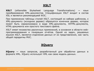 http://www.slideshare.net/IgorShkulipa 10
XSLT
XSLT (eXtensible Stylesheet Language Transformations) — язык
преобразования XML-документов. Спецификация XSLT входит в состав
XSL и является рекомендацией W3C.
При применении таблицы стилей XSLT, состоящей из набора шаблонов, к
XML-документу (исходное дерево) образуется конечное дерево, которое
может быть сериализовано в виде XML-документа, XHTML-документа,
HTML-документа или простого текстового файла.
XSLT имеет множество различных применений, в основном в области web-
программирования и генерации отчётов. Одной из задач, решаемых
языком XSLT, является отделение данных от их представления, как часть
общей парадигмы MVC.
XQuery
XQuery — язык запросов, разработанный для обработки данных в
формате XML. XQuery использует XML как свою модель данных.
 