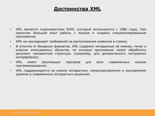 http://www.slideshare.net/IgorShkulipa 12
Достоинства XML
• XML является подмножеством SGML (который используется с 1986 года). Уже
накоплен большой опыт работы с языком и созданы специализированные
приложения;
• XML не накладывает требований на расположение символов в строке;
• В отличие от бинарных форматов, XML содержит метаданные об именах, типах и
классах описываемых объектов, по которым приложение может обработать
документ неизвестной структуры (например, для динамического построения
интерфейсов);
• XML имеет реализации парсеров для всех современных языков
программирования;
• XML поддерживается на низком аппаратном, микропрограммном и программном
уровнях в современных аппаратных решениях.
 