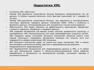 http://www.slideshare.net/IgorShkulipa 13
Недостатки XML
• Синтаксис XML избыточен.
• Размер XML-документа существенно больше бинарного представления тех же
данных. В грубых оценках величину этого фактора принимают за 1 порядок (в
10 раз).
• Размер XML-документа существенно больше, чем документа в альтернативных
текстовых форматах передачи данных (например JSON, YAML) и особенно в
форматах данных, оптимизированных для конкретного случая использования.
• Избыточность XML может повлиять на эффективность приложения. Возрастает
стоимость хранения, обработки и передачи данных.
• XML содержит метаданные (об именах полей, классов, вложенности структур), и
одновременно XML позиционируется как язык взаимодействия открытых систем.
При передаче между системами большого количества объектов одного типа
(одной структуры), передавать метаданные повторно нет смысла, хотя они
содержатся в каждом экземпляре XML описания.
• Для большого количества задач не нужна вся мощь синтаксиса XML и можно
использовать значительно более простые и производительные решения.
• Неоднозначность моделирования.
• Нет общепринятой методологии для моделирования данных в XML, в то время
как для реляционной модели и объектно-ориентированной такие средства
разработаны и базируются на реляционной алгебре, системном подходе и
системном анализе.
 