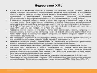 http://www.slideshare.net/IgorShkulipa 14
Недостатки XML
• В природе есть множество объектов и явлений, для описания которых разные структуры
данных (сетевая, реляционная, иерархическая) являются естественными, и отображение
объекта в неестественную для него модель является болезненным для его сути. В случае с
реляционной и иерархической моделями определены процедуры декомпозиции,
обеспечивающие относительную однозначность, чего нельзя сказать о сетевой модели.
• В результате большой гибкости языка и отсутствия строгих ограничений, одна и та же
структура может быть представлена множеством способов (различными разработчиками),
например, значение может быть записано как атрибут тега или как тело тега и т. д. Например:
<a b="1" c="1"/> или <a b="1" c="1"></a> или <a><b>1</b><c>1</c></a> или <a><c
value="1"/></a> или <a><fields b="1" c="1"/></a> и т. д.
• Поддержка многих языков в именовании тегов дает возможность назвать, например вес
русским словом, в таком случае компьютер никак не сможет установить соответствия этого
поля с полем weight в англоязычной версии программы и с полями в версиях модели объекта
на множестве других языков.
• XML не содержит встроенной в язык поддержки типов данных. В нём нет строгой типизации, то
есть понятий «целых чисел», «строк», «дат», «булевых значений» и т. д.
• Иерархическая модель данных, предлагаемая XML, ограничена по сравнению с реляционной
моделью и объектно-ориентированными графами и сетевой моделью данных.
• Выражение неиерархических данных (например графов) требует дополнительных усилий.
• Кристофер Дейт, специалист в области реляционных баз данных, автор классического
учебника «An Introduction to Database Systems», отмечал, что «…XML является попыткой
заново изобрести иерархические базы данных…» (в 1980-е года иерархические базы данных
были вытеснены реляционными базами данных).
• Пространства имён XML сложно использовать и их сложно реализовывать в XML-парсерах.
• Существуют другие, обладающие сходными с XML возможностями, текстовые форматы данных,
которые обладают более высоким удобством чтения человеком (YAML, JSON, SweetXML, XF).
 