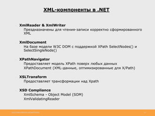 http://www.slideshare.net/IgorShkulipa 15
XML-компоненты в .NET
● XmlReader & XmlWriter
◦ Прездназначены для чтения-записи корректно сформированного
XML
● XmlDocument
◦ На базе модели W3C DOM с поддержкой XPath SelectNodes() и
SelectSingleNode()
● XPathNavigator
◦ Предоставляет модель XPath поверх любых данных
◦ XPathDocument (XML-данные, оптимизированные для X/Path)
● XSLTransform
◦ Предоставляет трансформации над Xpath
● XSD Compliance
◦ XmlSchema - Object Model (SOM)
◦ XmlValidatingReader
 