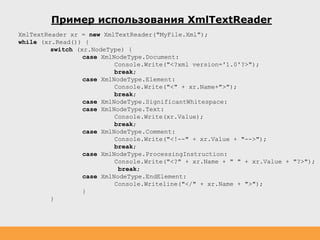 Пример использования XmlTextReader
XmlTextReader xr = new XmlTextReader("MyFile.Xml");
while (xr.Read()) {
switch (xr.NodeType) {
case XmlNodeType.Document:
Console.Write("<?xml version='1.0'?>");
break;
case XmlNodeType.Element:
Console.Write("<" + xr.Name+">");
break;
case XmlNodeType.SignificantWhitespace:
case XmlNodeType.Text:
Console.Write(xr.Value);
break;
case XmlNodeType.Comment:
Console.Write("<!--" + xr.Value + "-->");
break;
case XmlNodeType.ProcessingInstruction:
Console.Write("<?" + xr.Name + " " + xr.Value + "?>");
break;
case XmlNodeType.EndElement:
Console.Writeline("</" + xr.Name + ">");
}
}
 