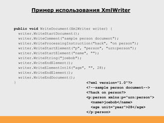 Пример использования XmlWriter
public void WriteDocument(XmlWriter writer) {
writer.WriteStartDocument();
writer.WriteComment(“sample person document");
writer.WriteProcessingInstruction("hack", "on person");
writer.WriteStartElement("p", "person", "urn:person");
writer.WriteStartElement("name", "");
writer.WriteString("joebob");
writer.WriteEndElement();
writer.WriteElementInt16("age", "", 28);
writer.WriteEndElement();
writer.WriteEndDocument();
} <?xml version="1.0"?>
<!--sample person document-->
<?hack on person?>
<p:person xmlns:p="urn:person">
<name>joebob</name>
<age unit="year">28</age>
</p:person>
 