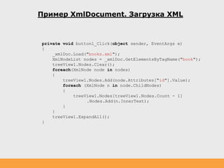 Пример XmlDocument. Загрузка XML
private void button1_Click(object sender, EventArgs e)
{
_xmlDoc.Load("books.xml");
XmlNodeList nodes = _xmlDoc.GetElementsByTagName("book");
treeView1.Nodes.Clear();
foreach(XmlNode node in nodes)
{
treeView1.Nodes.Add(node.Attributes["id"].Value);
foreach (XmlNode n in node.ChildNodes)
{
treeView1.Nodes[treeView1.Nodes.Count - 1]
.Nodes.Add(n.InnerText);
}
}
treeView1.ExpandAll();
}
 