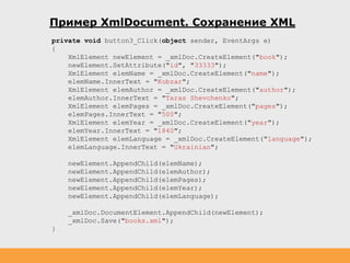Пример XmlDocument. Сохранение XML
private void button3_Click(object sender, EventArgs e)
{
XmlElement newElement = _xmlDoc.CreateElement("book");
newElement.SetAttribute("id", "33333");
XmlElement elemName = _xmlDoc.CreateElement("name");
elemName.InnerText = "Kobzar";
XmlElement elemAuthor = _xmlDoc.CreateElement("author");
elemAuthor.InnerText = "Taras Shevchenko";
XmlElement elemPages = _xmlDoc.CreateElement("pages");
elemPages.InnerText = "500";
XmlElement elemYear = _xmlDoc.CreateElement("year");
elemYear.InnerText = "1840";
XmlElement elemLanguage = _xmlDoc.CreateElement("language");
elemLanguage.InnerText = "Ukrainian";
newElement.AppendChild(elemName);
newElement.AppendChild(elemAuthor);
newElement.AppendChild(elemPages);
newElement.AppendChild(elemYear);
newElement.AppendChild(elemLanguage);
_xmlDoc.DocumentElement.AppendChild(newElement);
_xmlDoc.Save("books.xml");
}
 