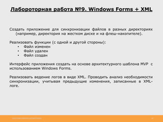 http://www.slideshare.net/IgorShkulipa 28
Лабороторная работа №9. Windows Forms + XML
Создать приложение для синхронизации файлов в разных директориях
(например, директория на жестком диске и на флеш-накопителе).
Реализовать функции (с одной и другой стороны):
• Файл изменен
• Файл удален
• Файл создан
Интерфейс приложения создать на основе архитектурного шаблона MVP с
использованием Windows Forms.
Реализовать ведение логов в виде XML. Проводить анализ необходимости
синхронизации, учитывая предыдущие изменения, записанные в XML-
логе.
 