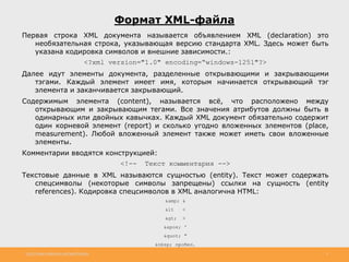 http://www.slideshare.net/IgorShkulipa 3
Формат XML-файла
Первая строка XML документа называется объявлением XML (declaration) это
необязательная строка, указывающая версию стандарта XML. Здесь может быть
указана кодировка символов и внешние зависимости.:
<?xml version="1.0" encoding=“windows-1251"?>
Далее идут элементы документа, разделенные открывающими и закрывающими
тэгами. Каждый элемент имеет имя, которым начинается открывающий тэг
элемента и заканчивается закрывающий.
Содержимым элемента (content), называется всё, что расположено между
открывающим и закрывающим тегами. Все значения атрибутов должны быть в
одинарных или двойных кавычках. Каждый XML документ обязательно содержит
один корневой элемент (report) и сколько угодно вложенных элементов (place,
measurement). Любой вложенный элемент также может иметь свои вложенные
элементы.
Комментарии вводятся конструкцией:
<!-- Текст комментария -->
Текстовые данные в XML называются сущностью (entity). Текст может содержать
спецсимволы (некоторые символы запрещены) ссылки на сущность (entity
references). Кодировка спецсимволов в XML аналогична HTML:
&amp; &
&lt <
> >
' '
" "
&nbsp; пробел.
 