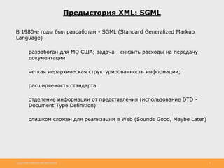 http://www.slideshare.net/IgorShkulipa 4
В 1980-е годы был разработан - SGML (Standard Generalized Markup
Language)
◦ разработан для МО США; задача - снизить расходы на передачу
документации
◦ четкая иерархическая структурированность информации;
◦ расширяемость стандарта
◦ отделение информации от представления (использование DTD -
Document Type Definition)
◦ слишком сложен для реализации в Web (Sounds Good, Maybe Later)
Предыстория XML: SGML
 