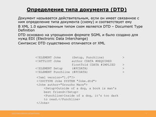 http://www.slideshare.net/IgorShkulipa 5
• Документ называется действительным, если он имеет связанное с
ним определение типа документа (схему) и соответствует ему
• В XML 1.0 единственным типом схем является DTD – Document Type
Definition
• DTD основано на упрощенном формате SGML и было создано для
нужд EDI (Electronic Data Interchange)
• Синтаксис DTD существенно отличается от XML
Определение типа документа (DTD)
<!ELEMENT Joke (Setup, Punchline) >
<!ATTLIST Joke author CDATA #REQUIRED
firstTold CDATA #IMPLIED >
<!ELEMENT Setup (#PCDATA) >
<!ELEMENT Punchline (#PCDATA) >
<?xml version="1.0"?>
<!DOCTYPE Joke SYSTEM "Joke.dtd">
<Joke author="Groucho Marx">
<Setup>Outside of a dog, a book is man's
best friend</Setup>
<Punchline>Inside of a dog, it's too dark
to read.</Punchline>
</Joke>
 