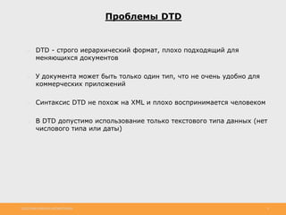http://www.slideshare.net/IgorShkulipa 6
Проблемы DTD
● DTD - строго иерархический формат, плохо подходящий для
меняющихся документов
● У документа может быть только один тип, что не очень удобно для
коммерческих приложений
● Синтаксис DTD не похож на XML и плохо воспринимается человеком
● В DTD допустимо использование только текстового типа данных (нет
числового типа или даты)
 