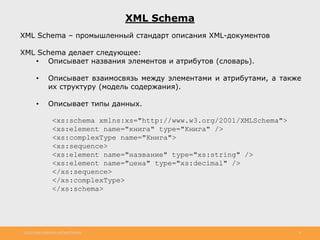 http://www.slideshare.net/IgorShkulipa 8
XML Schema
XML Schema – промышленный стандарт описания XML-документов
XML Schema делает следующее:
• Описывает названия элементов и атрибутов (словарь).
• Описывает взаимосвязь между элементами и атрибутами, а также
их структуру (модель содержания).
• Описывает типы данных.
<xs:schema xmlns:xs="http://www.w3.org/2001/XMLSchema">
<xs:element name="книга" type="Книга" />
<xs:complexType name="Книга">
<xs:sequence>
<xs:element name="название" type="xs:string" />
<xs:element name="цена" type="xs:decimal" />
</xs:sequence>
</xs:complexType>
</xs:schema>
 