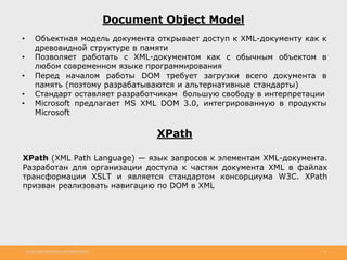 http://www.slideshare.net/IgorShkulipa 9
Document Object Model
• Объектная модель документа открывает доступ к XML-документу как к
древовидной структуре в памяти
• Позволяет работать с XML-документом как с обычным объектом в
любом современном языке программирования
• Перед началом работы DOM требует загрузки всего документа в
память (поэтому разрабатываются и альтернативные стандарты)
• Стандарт оставляет разработчикам большую свободу в интерпретации
• Microsoft предлагает MS XML DOM 3.0, интегрированную в продукты
Microsoft
XPath
XPath (XML Path Language) — язык запросов к элементам XML-документа.
Разработан для организации доступа к частям документа XML в файлах
трансформации XSLT и является стандартом консорциума W3C. XPath
призван реализовать навигацию по DOM в XML
 