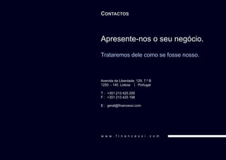 CONTACTOS



Apresente-nos o seu negócio.
Trataremos dele como se fosse nosso.



Avenida da Liberdade, 129, 7.º B
1250 - 140 Lisboa | Portugal

T : +351 213 425 200
F : +351 213 425 198

E : geral@financexxi.com




w w w . f i n a n c e x x i . c o m
 