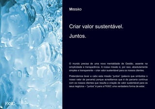 MISSÃO



Criar valor sustentável.
Juntos.




O mundo precisa de uma nova mentalidade de Gestão, assente na
simplicidade e transparência. A nossa missão é, por isso, absolutamente
simples e transparente – criar valor sustentável para os nossos clientes.

Pretendemos levar a cabo esta missão “juntos” (palavra que simboliza o
nosso valor de parceria) porque acreditamos que é da parceria contínua
com os nossos clientes que resulta a criação de valor sustentável para os
seus negócios – “juntos” é para a FXXIC uma verdadeira forma de estar.
 