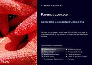 CORPORATE ADVISORY



Fazemos acontecer.

Consultoria Estratégica e Operacional


Estratégia é o rumo para o destino pretendido. Um destino que pode ser
uma miragem se não se fizer acontecer. A nossa arte é fazer a Estratégia
acontecer.




Desenvolvemos e implementamos:

    Planos Estratégicos                  Business Scorecards
    Planos de Negócio                    Projectos de Branding
    Modelos de Governance                Planos de Marketing
    Business Scans                       Gestão de Recursos Humanos
    Reestruturação Organizacional        Formação
 