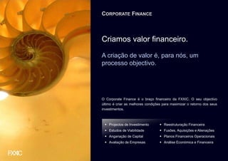 CORPORATE FINANCE



Criamos valor financeiro.

A criação de valor é, para nós, um
processo objectivo.




O Corporate Finance é o braço financeiro da FXXIC. O seu objectivo
último é criar as melhores condições para maximizar o retorno dos seus
investimentos.



    Projectos de Investimento        Reestruturação Financeira
    Estudos de Viabilidade           Fusões, Aquisições e Alienações
    Angariação de Capital            Planos Financeiros Operacionais
    Avaliação de Empresas            Análise Económica e Financeira
 