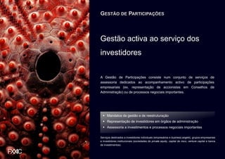 GESTÃO DE PARTICIPAÇÕES



Gestão activa ao serviço dos
investidores


A Gestão de Participações consiste num conjunto de serviços de
assessoria dedicados ao acompanhamento activo de participações
empresariais (ex. representação de accionistas em Conselhos de
Administração) ou de processos negociais importantes.




     Mandatos de gestão e de reestruturação
     Representação de investidores em órgãos de administração
     Assessoria a investimentos e processos negociais importantes

Serviços destinados a investidores individuais (empresários e business angels), grupos empresariais
e investidores institucionais (sociedades de private equity, capital de risco, venture capital e banca
de investimentos).
 