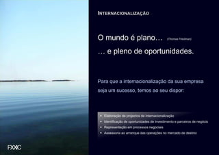 INTERNACIONALIZAÇÃO



O mundo é plano…                           (Thomas Friedman)



… e pleno de oportunidades.


Para que a internacionalização da sua empresa
seja um sucesso, temos ao seu dispor:




  Elaboração de projectos de internacionalização
  Identificação de oportunidades de investimento e parceiros de negócio
  Representação em processos negociais
  Assessoria ao arranque das operações no mercado de destino
 