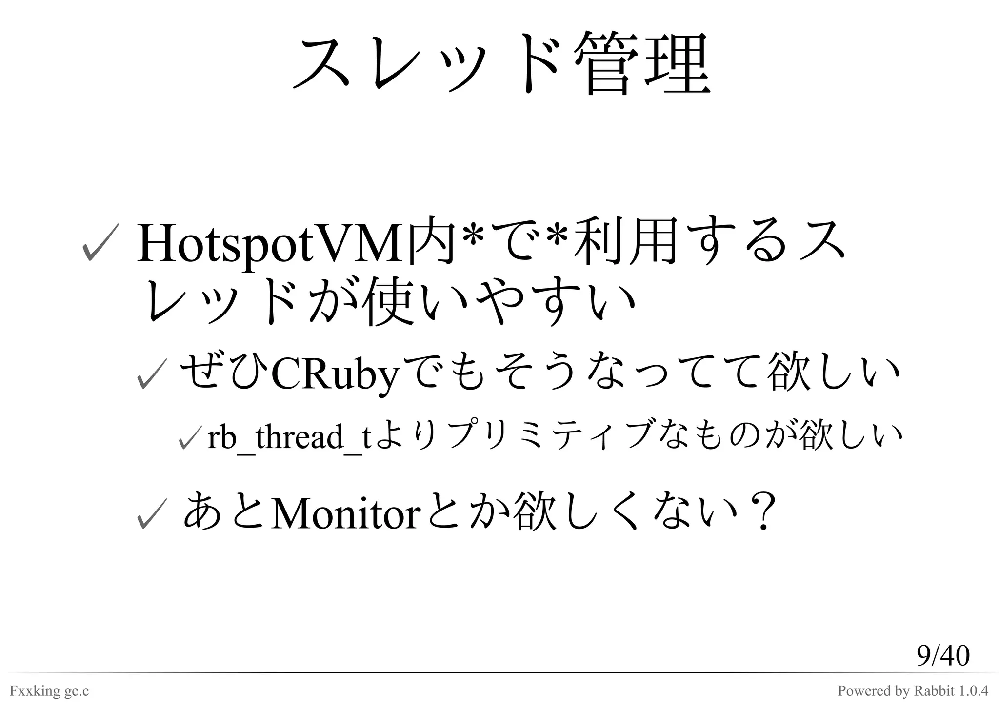 スレッド管理

         ✓ HotspotVM内*で*利用するス
           レッドが使いやすい
               ✓ ぜひCRubyでもそうなってて欲しい
                ✓ rb_thread_tよりプリミティブなものが欲しい

               ✓ あとMonitorとか欲しくない？

                                                    9/40
Fxxking gc.c                             Powered by Rabbit 1.0.4
 