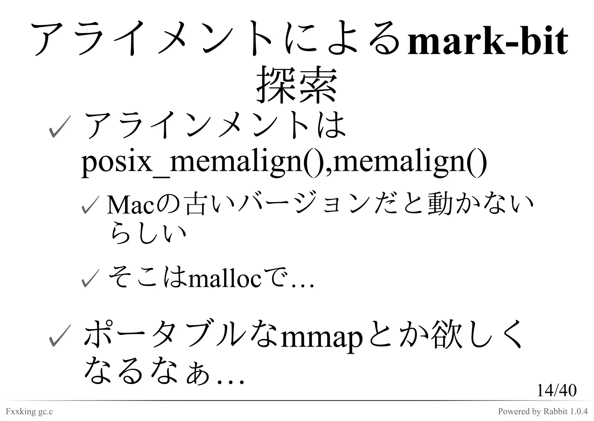 アライメントによるmark-bit
          探索
         ✓ アラインメントは
           posix_memalign(),memalign()
               ✓ Macの古いバージョンだと動かない
                 らしい
               ✓ そこはmallocで…

         ✓ ポータブルなmmapとか欲しく
           なるなぁ…           14/40
Fxxking gc.c                             Powered by Rabbit 1.0.4
 
