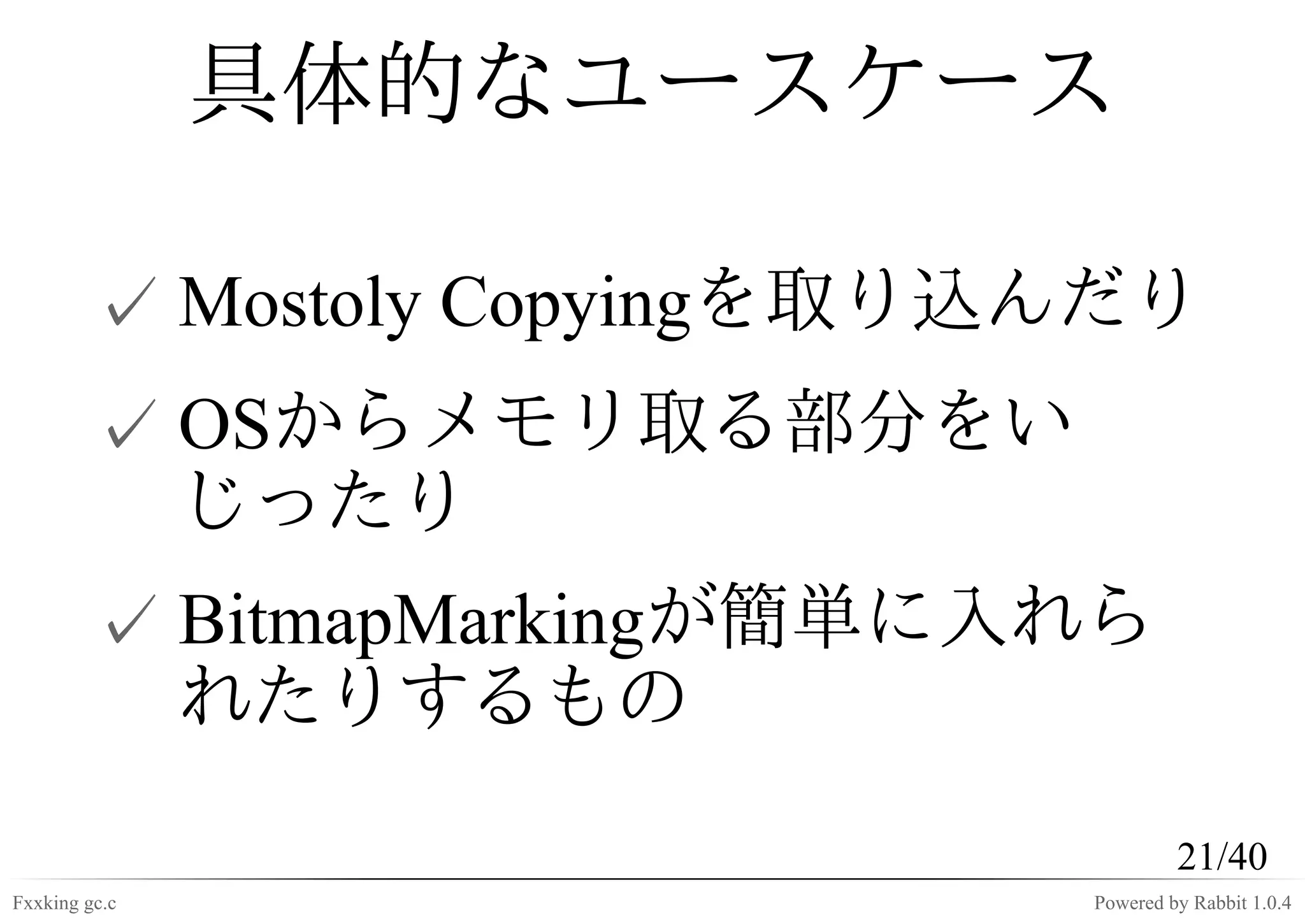 具体的なユースケース

         ✓ Mostoly Copyingを取り込んだり
         ✓ OSからメモリ取る部分をい
           じったり
         ✓ BitmapMarkingが簡単に入れら
           れたりするもの

                                       21/40
Fxxking gc.c                  Powered by Rabbit 1.0.4
 
