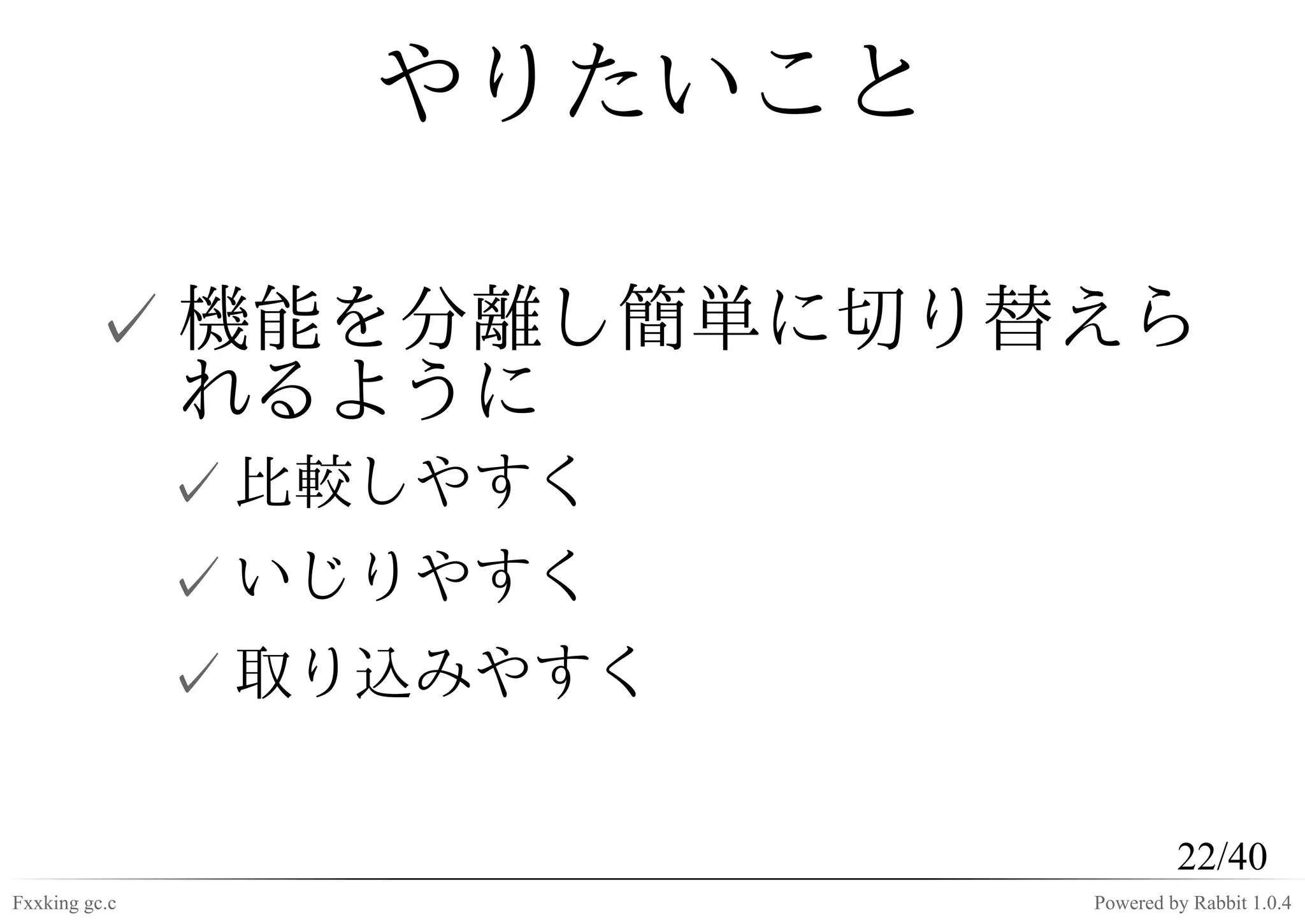 やりたいこと

         ✓ 機能を分離し簡単に切り替えら
           れるように
               ✓ 比較しやすく
               ✓ いじりやすく
               ✓ 取り込みやすく

                                    22/40
Fxxking gc.c               Powered by Rabbit 1.0.4
 