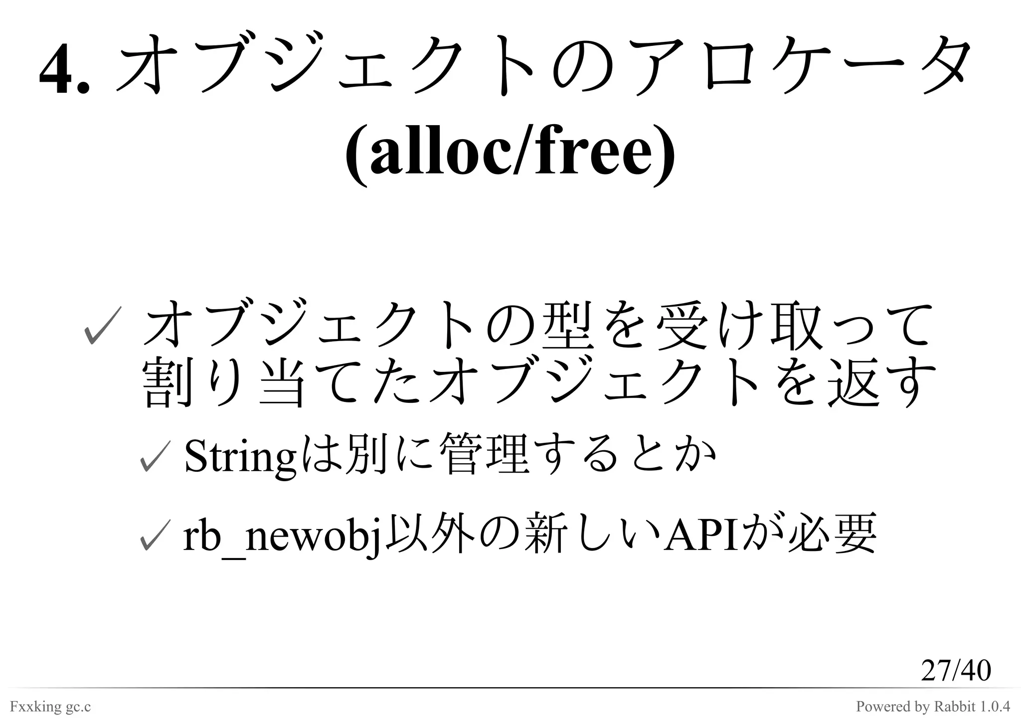 4. オブジェクトのアロケータ
          (alloc/free)

         ✓ オブジェクトの型を受け取って
           割り当てたオブジェクトを返す
               ✓ Stringは別に管理するとか
               ✓ rb_newobj以外の新しいAPIが必要

                                              27/40
Fxxking gc.c                         Powered by Rabbit 1.0.4
 