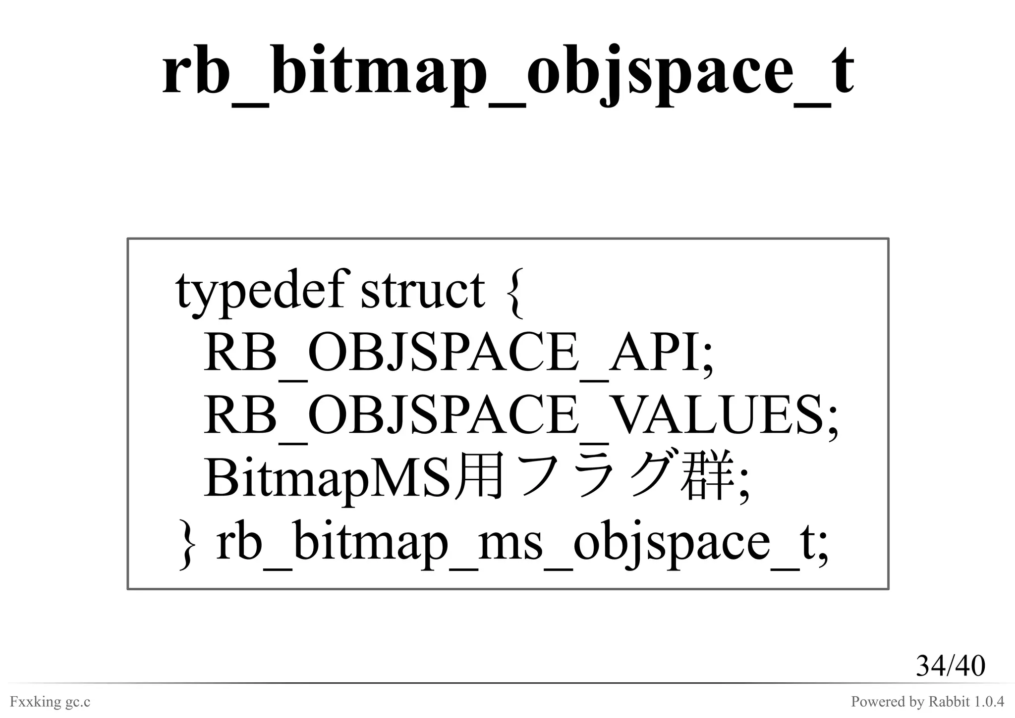 rb_bitmap_objspace_t

               typedef struct {
                RB_OBJSPACE_API;
                RB_OBJSPACE_VALUES;
                BitmapMS用フラグ群;
               } rb_bitmap_ms_objspace_t;

                                                     34/40
Fxxking gc.c                                Powered by Rabbit 1.0.4
 
