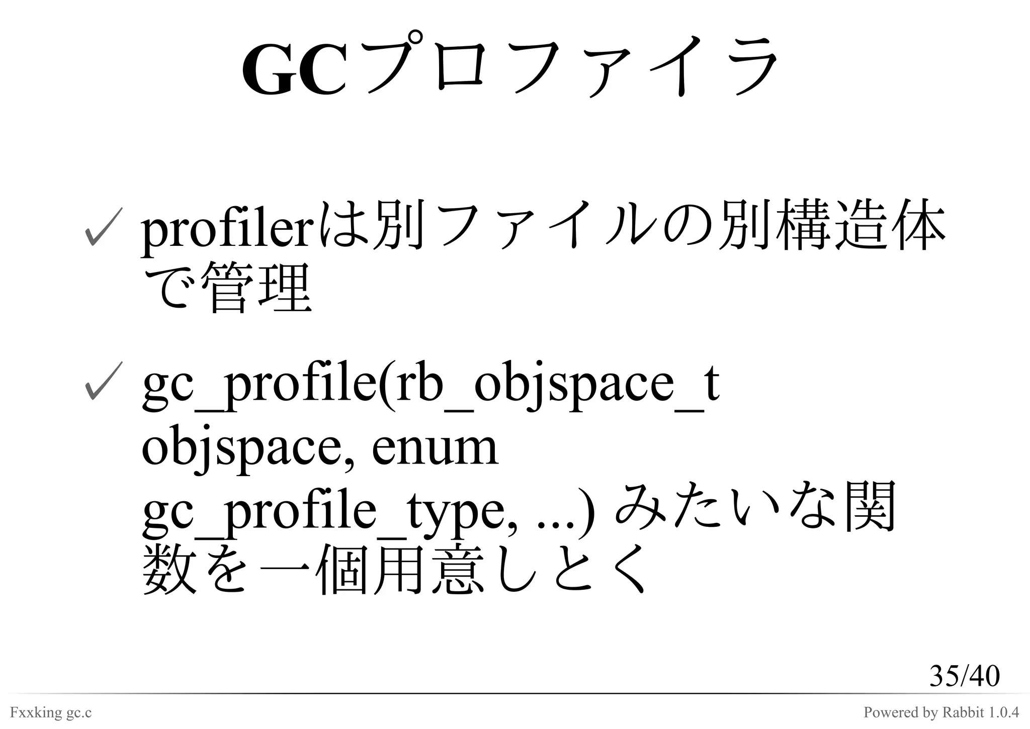 GCプロファイラ

         ✓ profilerは別ファイルの別構造体
           で管理
         ✓ gc_profile(rb_objspace_t
           objspace, enum
           gc_profile_type, ...) みたいな関
           数を一個用意しとく
                                             35/40
Fxxking gc.c                        Powered by Rabbit 1.0.4
 