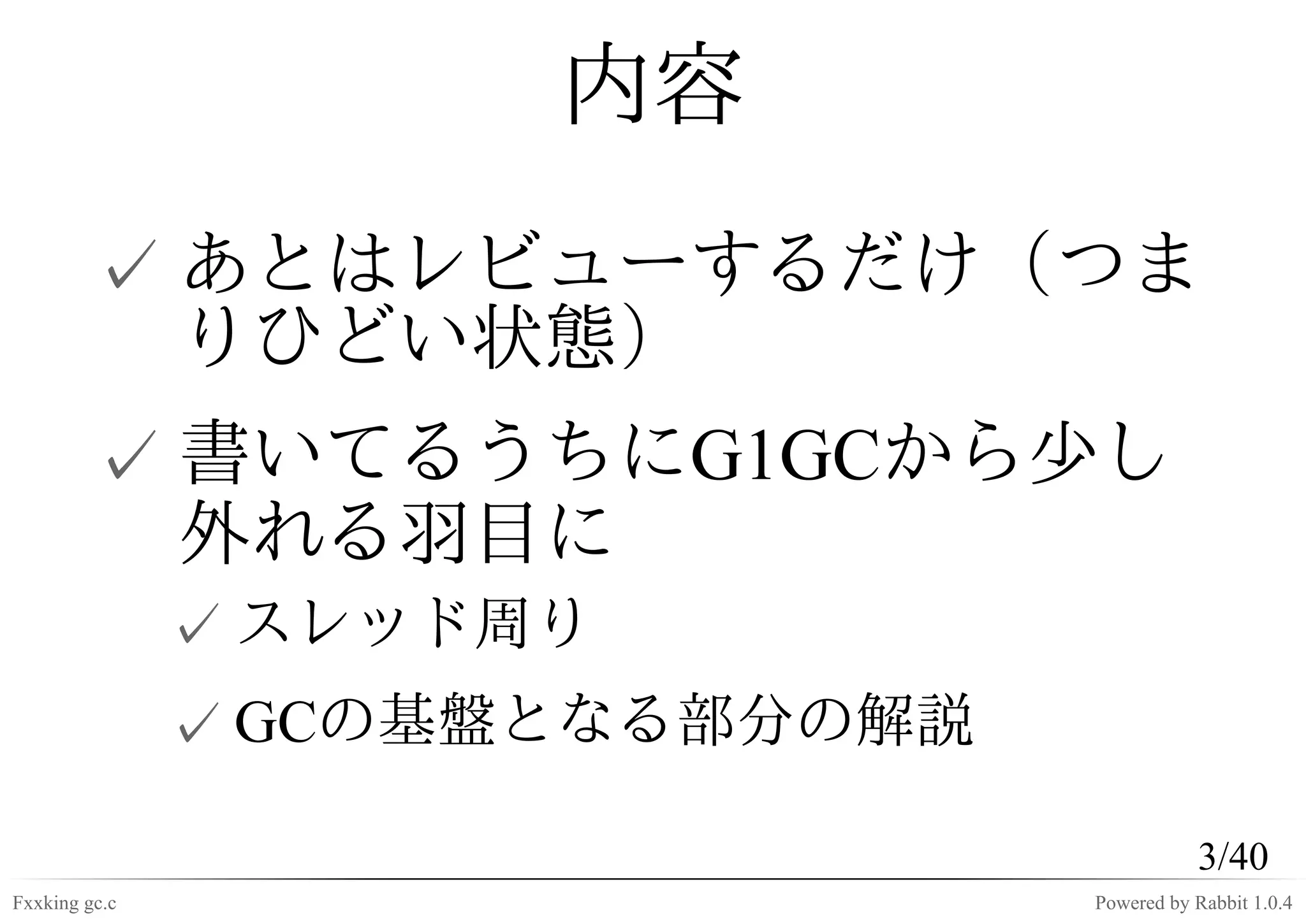 内容
         ✓ あとはレビューするだけ（つま
           りひどい状態）
         ✓ 書いてるうちにG1GCから少し
           外れる羽目に
               ✓ スレッド周り
               ✓ GCの基盤となる部分の解説

                                            3/40
Fxxking gc.c                     Powered by Rabbit 1.0.4
 