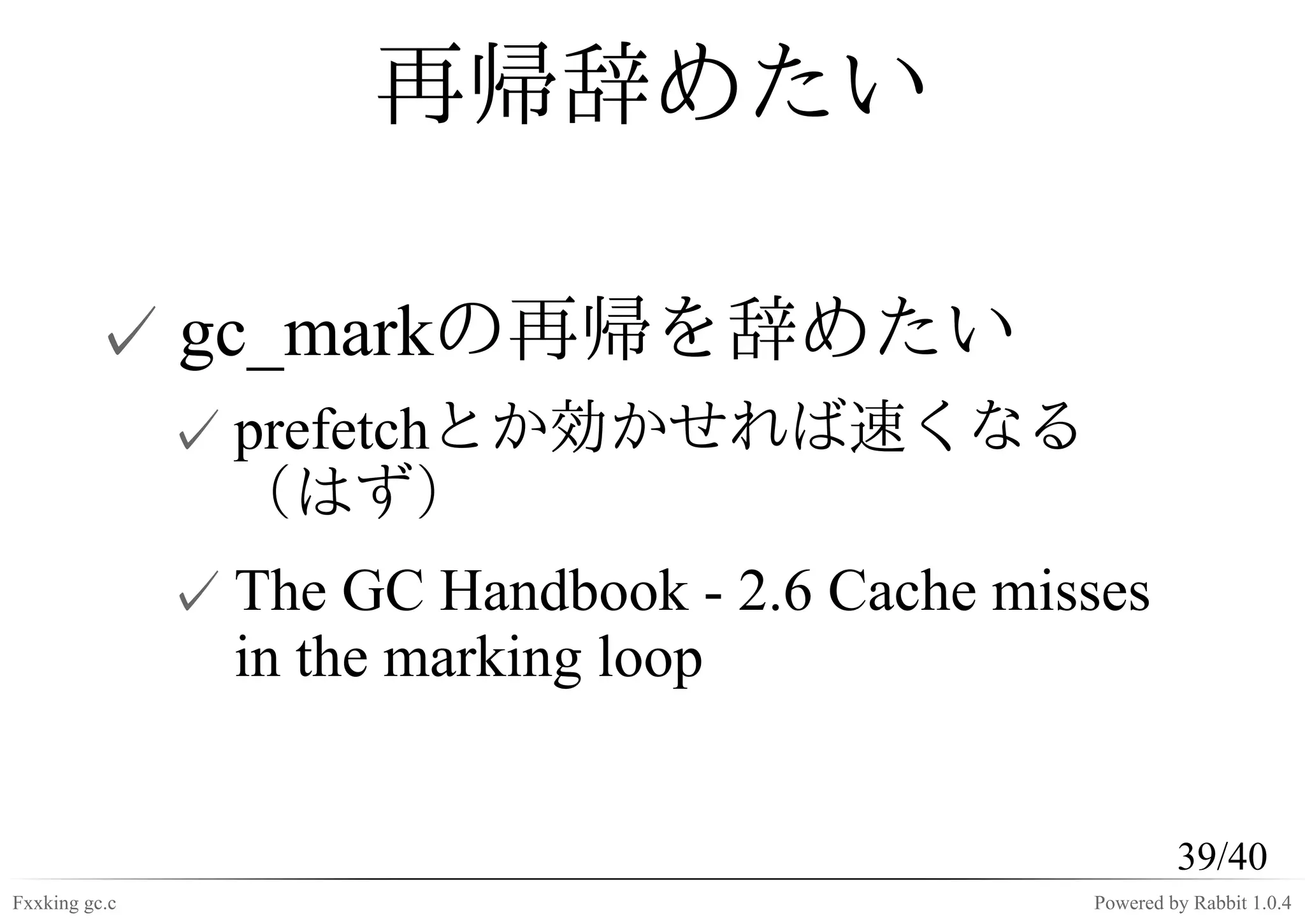 再帰辞めたい

         ✓ gc_markの再帰を辞めたい
               ✓ prefetchとか効かせれば速くなる
                 （はず）
               ✓ The GC Handbook - 2.6 Cache misses
                 in the marking loop


                                                         39/40
Fxxking gc.c                                    Powered by Rabbit 1.0.4
 