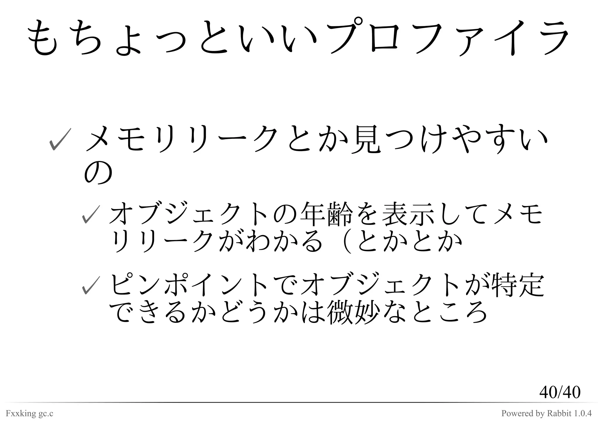 もちょっといいプロファイラ

         ✓ メモリリークとか見つけやすい
           の
               ✓ オブジェクトの年齢を表示してメモ
                 リリークがわかる（とかとか
               ✓ ピンポイントでオブジェクトが特定
                 できるかどうかは微妙なところ

                                        40/40
Fxxking gc.c                   Powered by Rabbit 1.0.4
 