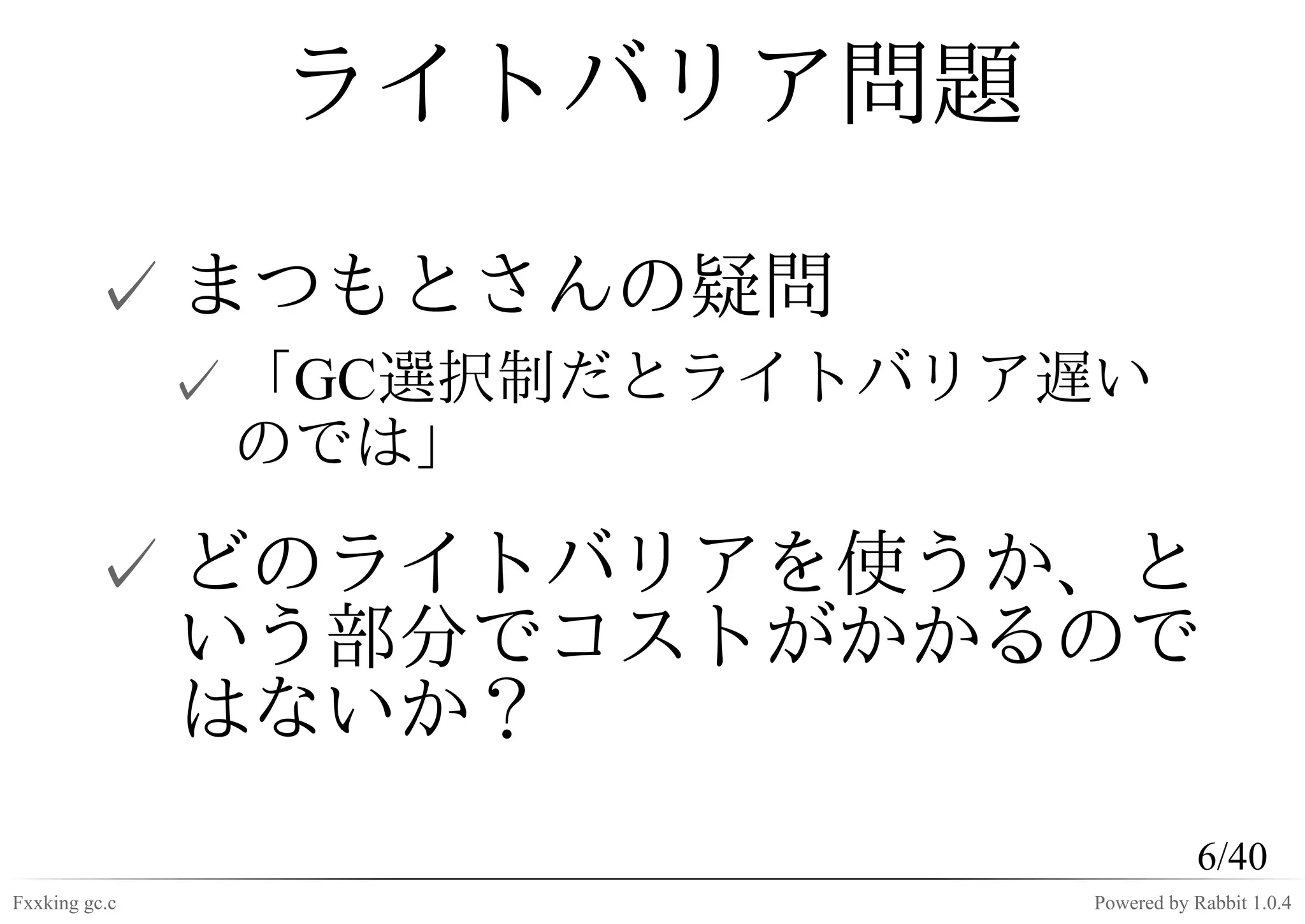 ライトバリア問題

         ✓ まつもとさんの疑問
               ✓ 「GC選択制だとライトバリア遅い
                 のでは」

         ✓ どのライトバリアを使うか、と
           いう部分でコストがかかるので
           はないか？
                                          6/40
Fxxking gc.c                   Powered by Rabbit 1.0.4
 