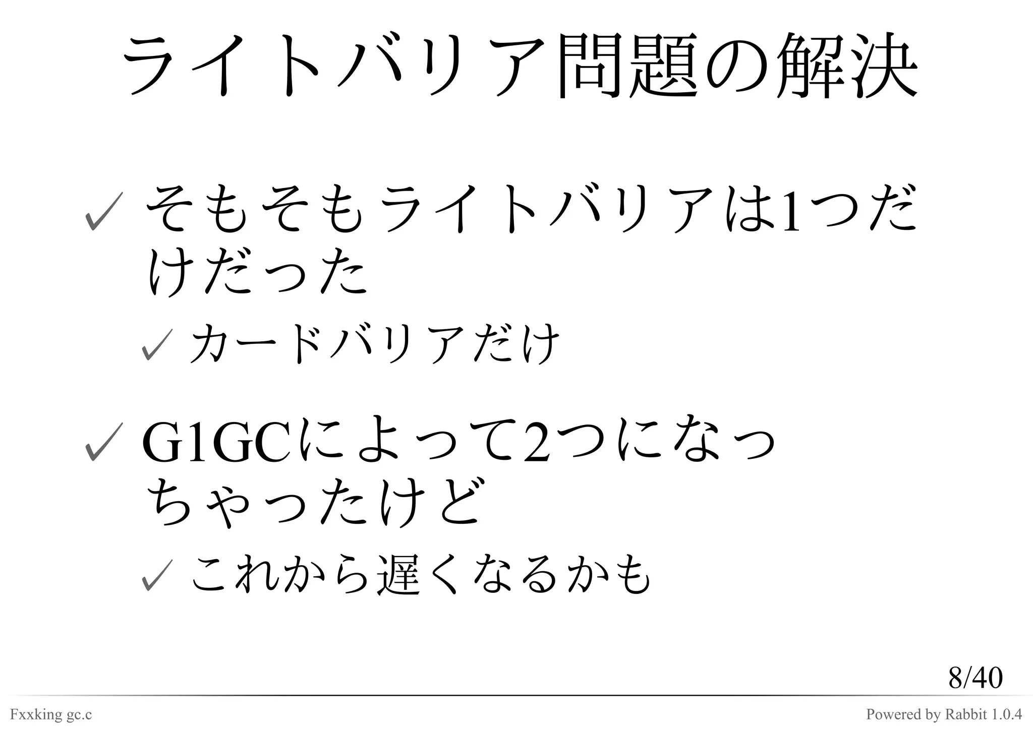 ライトバリア問題の解決
         ✓ そもそもライトバリアは1つだ
           けだった
               ✓ カードバリアだけ

         ✓ G1GCによって2つになっ
           ちゃったけど
               ✓ これから遅くなるかも
                                         8/40
Fxxking gc.c                  Powered by Rabbit 1.0.4
 