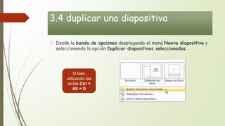 3.4 duplicar una diapositiva
Desde la banda de opciones desplegando el menú Nueva diapositiva y
seleccionando la opción Duplicar diapositivas seleccionadas.
O bien
utilizando las
teclas Ctrl +
Alt + D
 