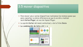3.5 mover diapositiva
➢ Para mover una o varias diapositivas realizamos los mismos pasos que
para copiarlas. La única diferencia es que la acción a realizar
será Cortar/Pegar, en vez de Copiar/Pegar.
➢ La opción Cortar del menú contextual, o de la ficha Inicio
➢ La combinación de letra ctrl + x
 